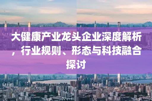 大健康產業龍頭企業深度解析，行業規則、形態與科技融合探討